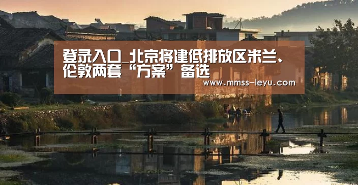 登录入口_北京将建低排放区米兰、伦敦两套“方案”备选